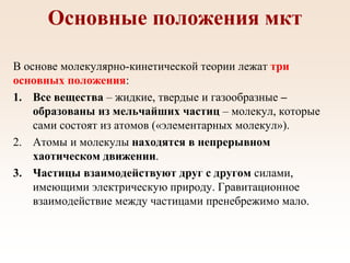 Основные положения мкт
В основе молекулярно-кинетической теории лежат три
основных положения:
1. Все вещества – жидкие, твердые и газообразные –
образованы из мельчайших частиц – молекул, которые
сами состоят из атомов («элементарных молекул»).
2. Атомы и молекулы находятся в непрерывном
хаотическом движении.
3. Частицы взаимодействуют друг с другом силами,
имеющими электрическую природу. Гравитационное
взаимодействие между частицами пренебрежимо мало.
 