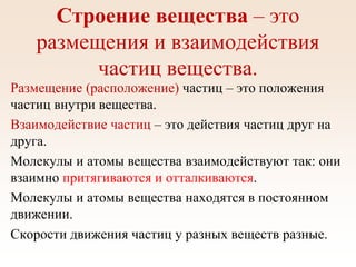 Строение вещества – это
размещения и взаимодействия
частиц вещества.
Размещение (расположение) частиц – это положения
частиц внутри вещества.
Взаимодействие частиц – это действия частиц друг на
друга.
Молекулы и атомы вещества взаимодействуют так: они
взаимно притягиваются и отталкиваются.
Молекулы и атомы вещества находятся в постоянном
движении.
Скорости движения частиц у разных веществ разные.
 