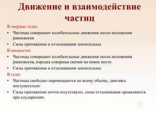 Движение и взаимодействие
частиц
В твердых телах
• Частицы совершают колебательные движения около положения
равновесия
• Силы притяжения и отталкивания значительны
В жидкостях
• Частицы совершают колебательные движения около положения
равновесия, изредка совершая скачки на новое место
• Силы притяжения и отталкивания значительны
В газах
• Частицы свободно перемещаются по всему объему, двигаясь
поступательно
• Силы притяжения почти отсутствуют, силы отталкивания проявляются
при соударениях
 