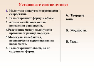 Установите соответствие:
1. Молекулы движутся с огромными
скоростями.
2. Тела сохраняют форму и объем.
3. Атомы колеблются около
положения равновесия.
4.Расстояние между молекулами
превышает размер молекул.
5.Молекулы колеблются,
периодически перескакивая на
новое место.
6. Тела сохраняют объем, но не
сохраняют форму.
А. Твердые
тела.
Б. Жидкости.
В. Газы.
 