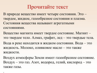 Прочитайте текст
В природе вещество имеет четыре состояния. Это –
твердое, жидкое, газообразное состояния и плазма.
Состояния вещества называют агрегатными
состояниями.
Вещество магнита имеет твердое состояние. Магнит –
это твердое тело. Алмаз, графит, лед – это твердые тела.
Вода в реке находится в жидком состоянии. Вода – это
жидкость. Молоко, оливковое масло – это также
жидкости.
Воздух атмосферы Земли имеет газообразное состояние.
Воздух – это газ. Азот, водород, гелий, кислород – это
также газы.
.
 