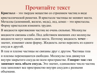 Прочитайте текст
Кристалл – это твердое вещество со строением частиц в виде
кристаллической решетки. В кристалле частицы не меняют места.
Металлы (алюминий, железо, медь), лед, алмаз – это кристаллы.
Форму кристаллов изменить трудно.
В жидкости притяжения частиц не очень сильные. Молекулы
жидкости связаны слабо. Под действием внешних сил молекулы
жидкости могут менять свои места. Поэтому жидкость течет –
значит, изменяет свою форму. Жидкость легко перелить из одного
сосуда в другой.
В газе и плазме частицы не связаны друг с другом. Частицы газа
и плазмы перемещаются свободно. Молекулы газа движутся
внутри закрытого сосуда во всем пространстве. Говорят так: газ
занимает весь объем сосуда. Это значит, одинаковое число частиц
газа заполняет все пространство внутри сосудов с разными
объемами.
 
