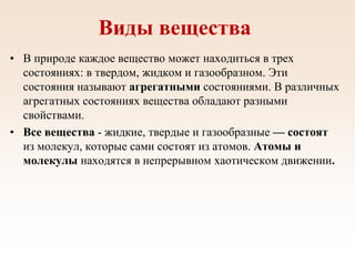Виды вещества
• В природе каждое вещество может находиться в трех
состояниях: в твердом, жидком и газообразном. Эти
состояния называют агрегатными состояниями. В различных
агрегатных состояниях вещества обладают разными
свойствами.
• Все вещества - жидкие, твердые и газообразные — состоят
из молекул, которые сами состоят из атомов. Атомы и
молекулы находятся в непрерывном хаотическом движении.
 