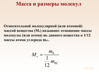 Масса и размеры молекул
Относительной молекулярной (или атомной)
массой вещества (Мr) называют отношение массы
молекулы (или атома) m0 данного вещества к 1/12
массы атома углерода m0C.
C
r
m
m
M
0
0
12
1

 