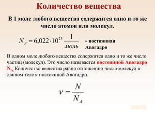 Количество вещества
В 1 моле любого вещества содержится одно и то же
число атомов или молекул.
В одном моле любого вещества содержится одно и то же число
частиц (молекул). Это число называется постоянной Авогадро
NА. Количество вещества равно отношению числа молекул в
данном теле к постоянной Авогадро.
- постоянная
Авогадро
моль
NA
1
10
022
,
6 23


A
N
N


 