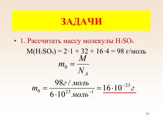 ЗАДАЧИ
• 1. Рассчитать массу молекулы Н2SО4.
М(Н2SО4) = 2·1 + 32 + 16·4 = 98 г/моль
A
N
M
m 
0
г
моль
моль
г
m 23
1
23
0 10
16
10
6
/
98 





37
 