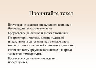 Прочитайте текст
Броуновские частицы движутся под влиянием
беспорядочных ударов молекул.
Броуновское движение является хаотичным.
По траектории частицы можно судить об
интенсивности движения, чем меньше масса
частицы, тем интенсивней становится движение.
Интенсивность броуновского движения прямо
зависит от температуры.
Броуновское движение никогда не
прекращается.
 