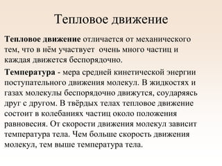 Тепловое движение
Тепловое движение отличается от механического
тем, что в нём участвует очень много частиц и
каждая движется беспорядочно.
Температура - мера средней кинетической энергии
поступательного движения молекул. В жидкостях и
газах молекулы беспорядочно движутся, соударяясь
друг с другом. В твёрдых телах тепловое движение
состоит в колебаниях частиц около положения
равновесия. От скорости движения молекул зависит
температура тела. Чем больше скорость движения
молекул, тем выше температура тела.
 