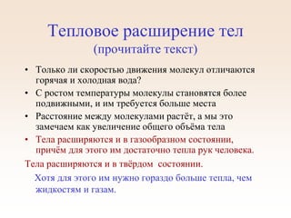 Тепловое расширение тел
(прочитайте текст)
• Только ли скоростью движения молекул отличаются
горячая и холодная вода?
• С ростом температуры молекулы становятся более
подвижными, и им требуется больше места
• Расстояние между молекулами растёт, а мы это
замечаем как увеличение общего объёма тела
• Тела расширяются и в газообразном состоянии,
причём для этого им достаточно тепла рук человека.
Тела расширяются и в твёрдом состоянии.
Хотя для этого им нужно гораздо больше тепла, чем
жидкостям и газам.
 