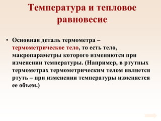 Температура и тепловое
равновесие
• Основная деталь термометра –
термометрическое тело, то есть тело,
макропараметры которого изменяются при
изменении температуры. (Например, в ртутных
термометрах термометрическим телом является
ртуть – при изменении температуры изменяется
ее объем.)
 