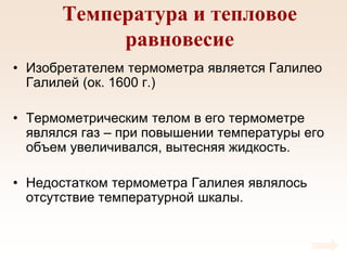 Температура и тепловое
равновесие
• Изобретателем термометра является Галилео
Галилей (ок. 1600 г.)
• Термометрическим телом в его термометре
являлся газ – при повышении температуры его
объем увеличивался, вытесняя жидкость.
• Недостатком термометра Галилея являлось
отсутствие температурной шкалы.
 