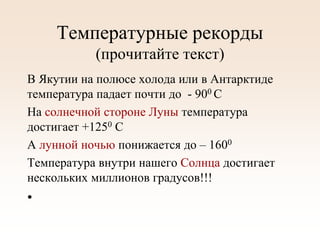 Температурные рекорды
(прочитайте текст)
В Якутии на полюсе холода или в Антарктиде
температура падает почти до - 900 С
На солнечной стороне Луны температура
достигает +1250 С
А лунной ночью понижается до – 1600
Температура внутри нашего Солнца достигает
нескольких миллионов градусов!!!
•
 
