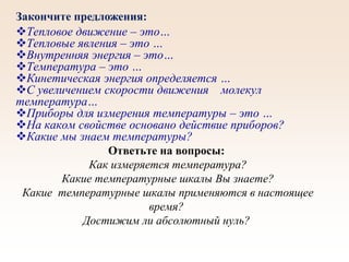 Тепловое движение – это…
Тепловые явления – это …
Внутренняя энергия – это…
Температура – это …
Кинетическая энергия определяется …
С увеличением скорости движения молекул
температура…
Приборы для измерения температуры – это …
На каком свойстве основано действие приборов?
Какие мы знаем температуры?
Ответьте на вопросы:
Как измеряется температура?
Какие температурные шкалы Вы знаете?
Какие температурные шкалы применяются в настоящее
время?
Достижим ли абсолютный нуль?
Закончите предложения:
 