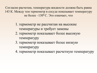 Согласно расчетам, температура жидкости должна быть равна
143 К. Между тем термометр в сосуде показывает температуру
не более –1300 С. Это означает, что
1. термометр не рассчитан на высокие
температуры и требует замены
2. термометр показывает более высокую
температуру
3. термометр показывает более низкую
температуру
4. термометр показывает расчетную температуру
 
