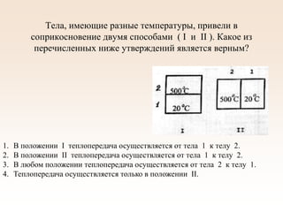 Тела, имеющие разные температуры, привели в
соприкосновение двумя способами ( I и II ). Какое из
перечисленных ниже утверждений является верным?
1. В положении I теплопередача осуществляется от тела 1 к телу 2.
2. В положении II теплопередача осуществляется от тела 1 к телу 2.
3. В любом положении теплопередача осуществляется от тела 2 к телу 1.
4. Теплопередача осуществляется только в положении II.
 