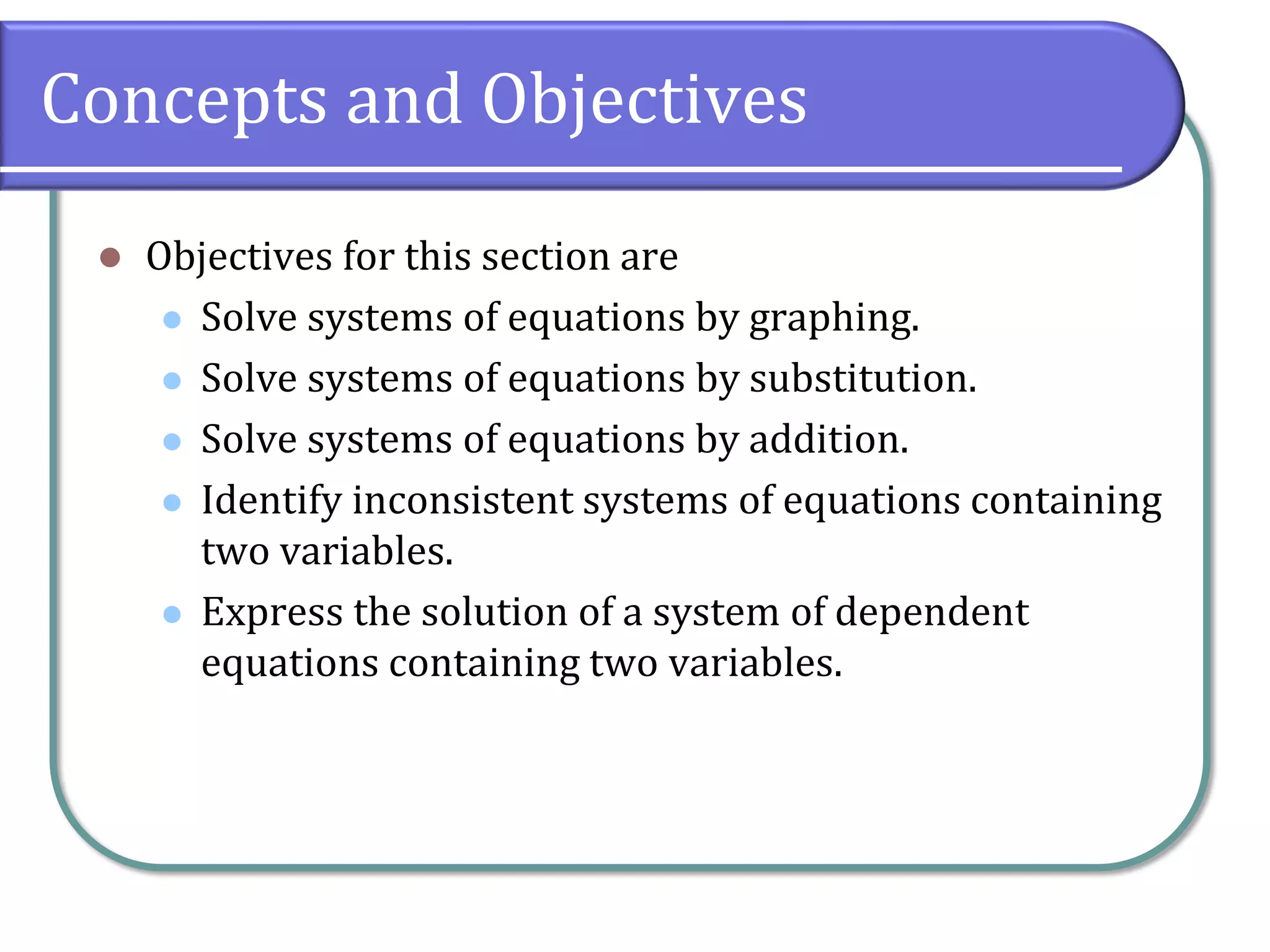Concepts and Objectives
⚫ Objectives for this section are
⚫ Solve systems of equations by graphing.
⚫ Solve systems of equations by substitution.
⚫ Solve systems of equations by addition.
⚫ Identify inconsistent systems of equations containing
two variables.
⚫ Express the solution of a system of dependent
equations containing two variables.
 