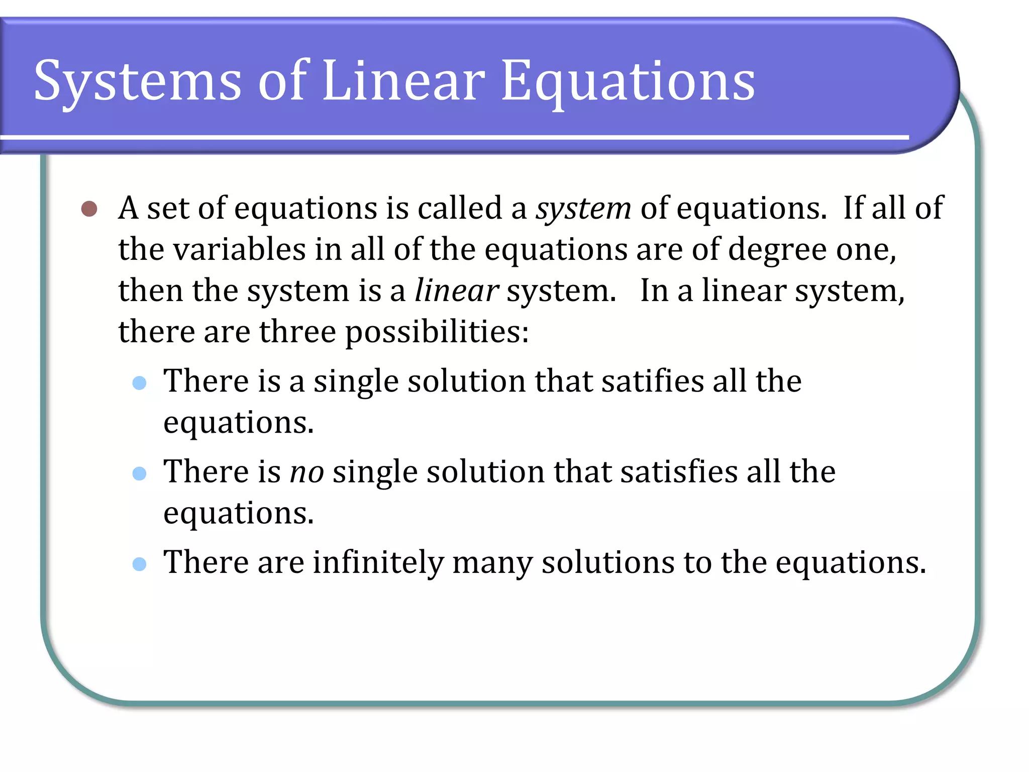 Systems of Linear Equations
⚫ A set of equations is called a system of equations. If all of
the variables in all of the equations are of degree one,
then the system is a linear system. In a linear system,
there are three possibilities:
⚫ There is a single solution that satifies all the
equations.
⚫ There is no single solution that satisfies all the
equations.
⚫ There are infinitely many solutions to the equations.
 
