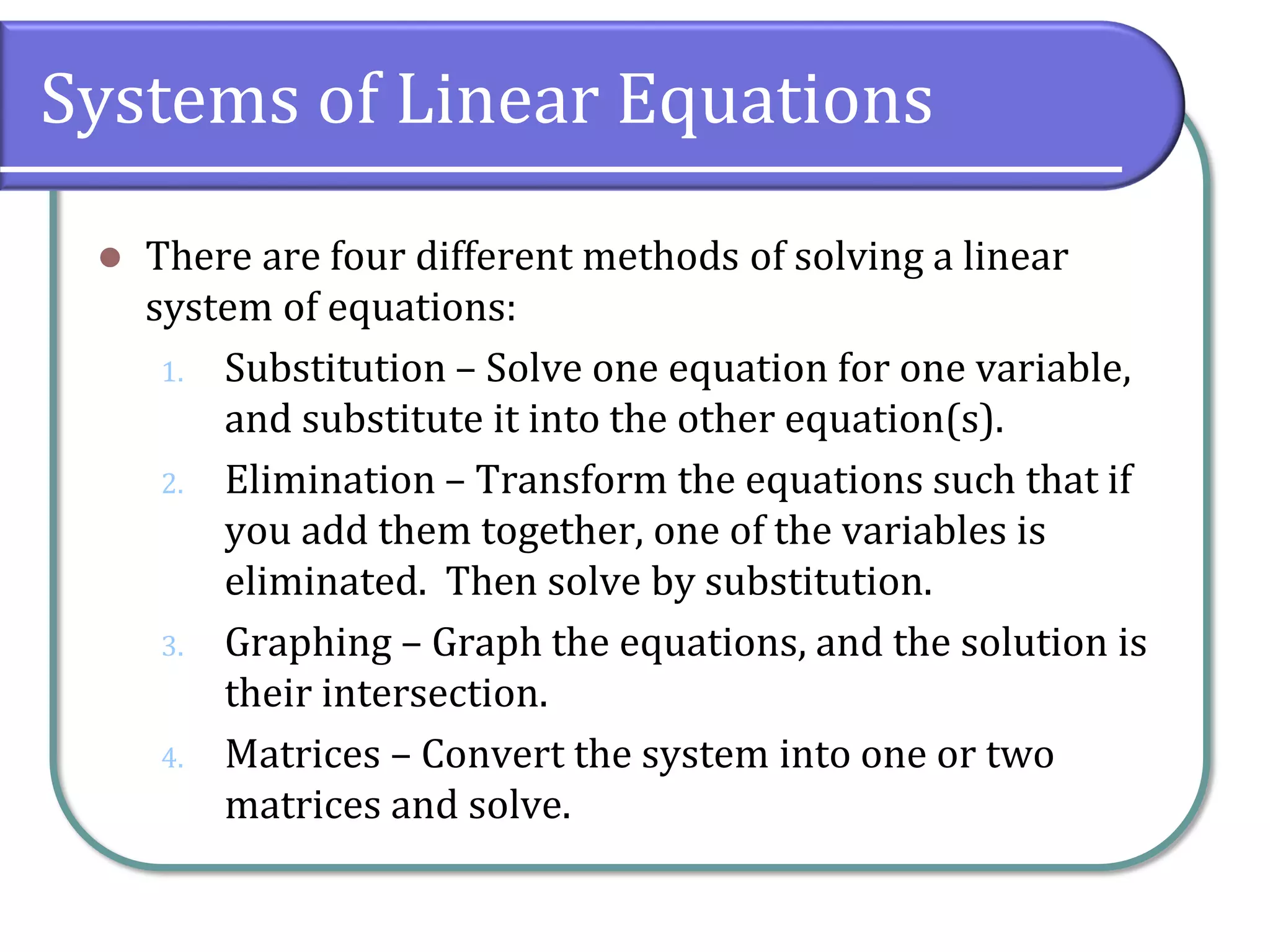 Systems of Linear Equations
⚫ There are four different methods of solving a linear
system of equations:
1. Substitution – Solve one equation for one variable,
and substitute it into the other equation(s).
2. Elimination – Transform the equations such that if
you add them together, one of the variables is
eliminated. Then solve by substitution.
3. Graphing – Graph the equations, and the solution is
their intersection.
4. Matrices – Convert the system into one or two
matrices and solve.
 
