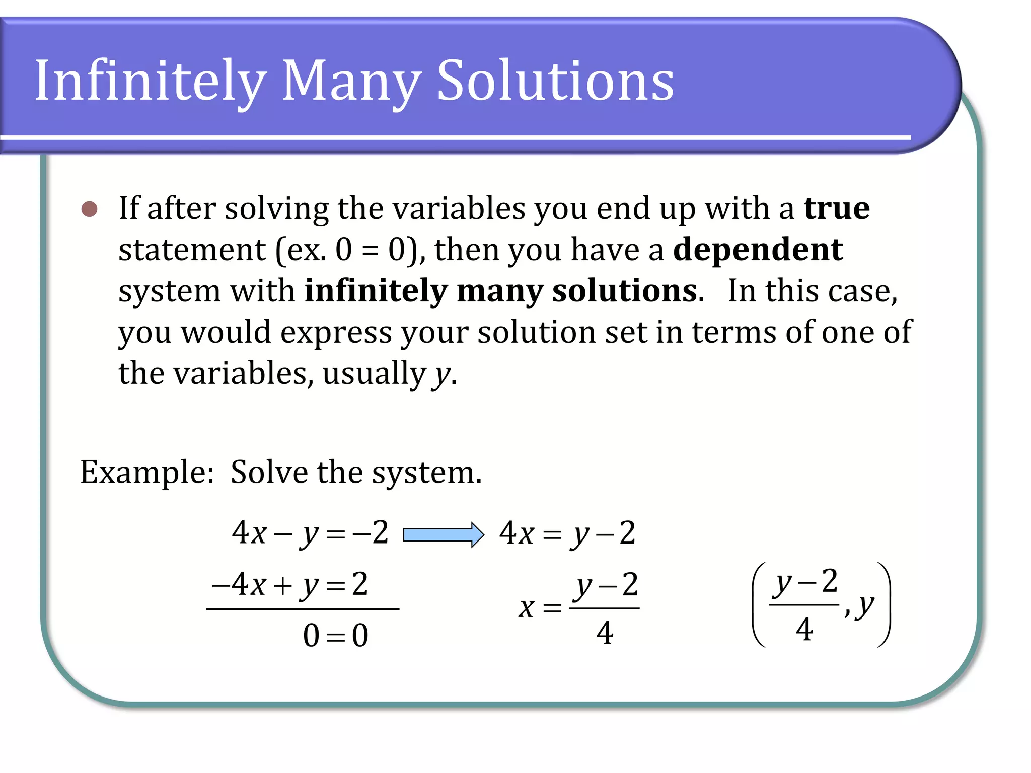 Infinitely Many Solutions
⚫ If after solving the variables you end up with a true
statement (ex. 0 = 0), then you have a dependent
system with infinitely many solutions. In this case,
you would express your solution set in terms of one of
the variables, usually y.
Example: Solve the system.
4 2
4 2
0 0
x y
x y
− = −
− + =
=
4 2
2
4
x y
y
x
= −
−
=
2
,
4
y
y
−
 
 
 
 