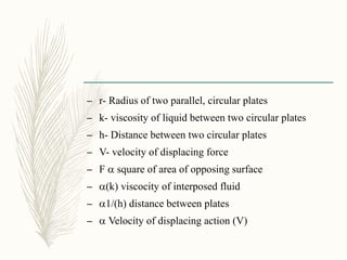 – r- Radius of two parallel, circular plates
– k- viscosity of liquid between two circular plates
– h- Distance between two circular plates
– V- velocity of displacing force
– F a square of area of opposing surface
– a(k) viscocity of interposed fluid
– a1/(h) distance between plates
– a Velocity of displacing action (V)
 
