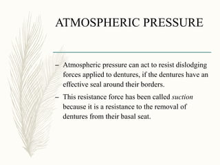 ATMOSPHERIC PRESSURE
– Atmospheric pressure can act to resist dislodging
forces applied to dentures, if the dentures have an
effective seal around their borders.
– This resistance force has been called suction
because it is a resistance to the removal of
dentures from their basal seat.
 