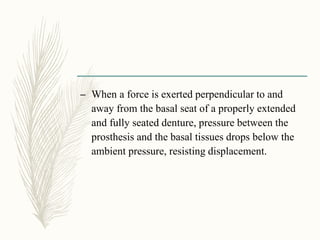 – When a force is exerted perpendicular to and
away from the basal seat of a properly extended
and fully seated denture, pressure between the
prosthesis and the basal tissues drops below the
ambient pressure, resisting displacement.
 