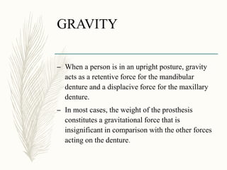 GRAVITY
– When a person is in an upright posture, gravity
acts as a retentive force for the mandibular
denture and a displacive force for the maxillary
denture.
– In most cases, the weight of the prosthesis
constitutes a gravitational force that is
insignificant in comparison with the other forces
acting on the denture.
 