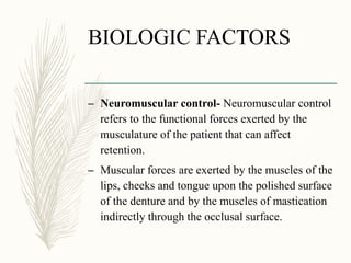 BIOLOGIC FACTORS
– Neuromuscular control- Neuromuscular control
refers to the functional forces exerted by the
musculature of the patient that can affect
retention.
– Muscular forces are exerted by the muscles of the
lips, cheeks and tongue upon the polished surface
of the denture and by the muscles of mastication
indirectly through the occlusal surface.
 