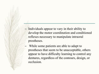 – Individuals appear to vary in their ability to
develop the motor coordination and conditioned
reflexes necessary to manipulate intraoral
prostheses.
– While some patients are able to adapt to
prostheses that seem to be unacceptable, others
appear to have difficulty learning to control any
dentures, regardless of the contours, design, or
occlusion.
 