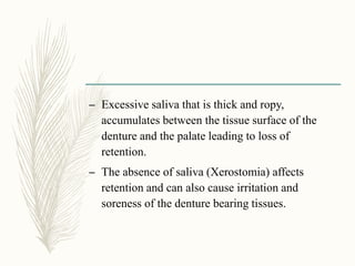 – Excessive saliva that is thick and ropy,
accumulates between the tissue surface of the
denture and the palate leading to loss of
retention.
– The absence of saliva (Xerostomia) affects
retention and can also cause irritation and
soreness of the denture bearing tissues.
 