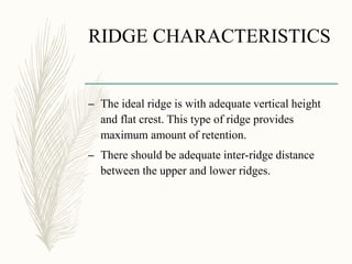 RIDGE CHARACTERISTICS
– The ideal ridge is with adequate vertical height
and flat crest. This type of ridge provides
maximum amount of retention.
– There should be adequate inter-ridge distance
between the upper and lower ridges.
 