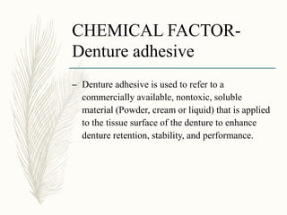 CHEMICAL FACTOR-
Denture adhesive
– Denture adhesive is used to refer to a
commercially available, nontoxic, soluble
material (Powder, cream or liquid) that is applied
to the tissue surface of the denture to enhance
denture retention, stability, and performance.
 
