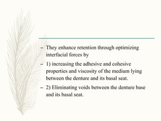 – They enhance retention through optimizing
interfacial forces by
– 1) increasing the adhesive and cohesive
properties and viscosity of the medium lying
between the denture and its basal seat.
– 2) Eliminating voids between the denture base
and its basal seat.
 