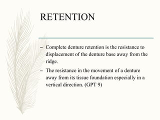 RETENTION
– Complete denture retention is the resistance to
displacement of the denture base away from the
ridge.
– The resistance in the movement of a denture
away from its tissue foundation especially in a
vertical direction. (GPT 9)
 