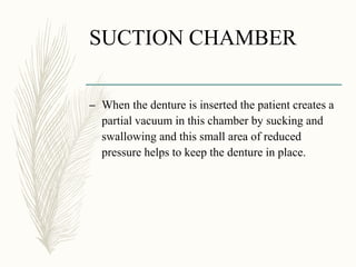 SUCTION CHAMBER
– When the denture is inserted the patient creates a
partial vacuum in this chamber by sucking and
swallowing and this small area of reduced
pressure helps to keep the denture in place.
 