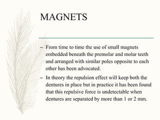 MAGNETS
– From time to time the use of small magnets
embedded beneath the premolar and molar teeth
and arranged with similar poles opposite to each
other has been advocated.
– In theory the repulsion effect will keep both the
dentures in place but in practice it has been found
that this repulsive force is undetectable when
dentures are separated by more than 1 or 2 mm.
 
