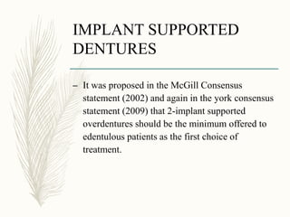 IMPLANT SUPPORTED
DENTURES
– It was proposed in the McGill Consensus
statement (2002) and again in the york consensus
statement (2009) that 2-implant supported
overdentures should be the minimum offered to
edentulous patients as the first choice of
treatment.
 