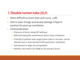 1. Double lumen tube (DLT)
• More difficult to insert (size and curve, cuff)
• Risk in tube change and airway damage if kept in
position for post-op ventilation
• Contraindication:
– Presence of lesion along DLT pathway
– Difficult/impossible conventional direct vision intubation
– Critically ill patients with single lumen tube in situ who cannot
tolerate even a short period of off mechanical ventilation
– Full stomach or high risk of aspiration
– Patients, too small (<25-35kg) or too young (< 8 yrs)
 