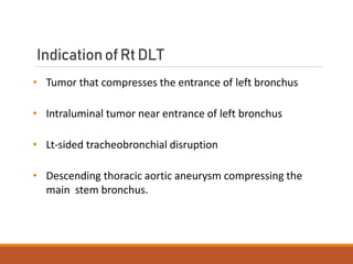 IndicationofRtDLT
• Tumor that compresses the entrance of left bronchus
• Intraluminal tumor near entrance of left bronchus
• Lt-sided tracheobronchial disruption
• Descending thoracic aortic aneurysm compressing the
main stem bronchus.
 