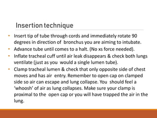 Insertiontechnique
• Insert tip of tube through cords and immediately rotate 90
degrees in direction of bronchus you are aiming to intubate.
• Advance tube until comes to a halt. (No xs force needed).
• Inflate tracheal cuff until air leak disappears & check both lungs
ventilate (just as you would a single lumen tube).
• Clamp tracheal lumen & check that only opposite side of chest
moves and has air entry. Remember to open cap on clamped
side so air can escape and lung collapse. You should feel a
‘whoosh’ of air as lung collapses. Make sure your clamp is
proximal to the open cap or you will have trapped the air in the
lung.
 