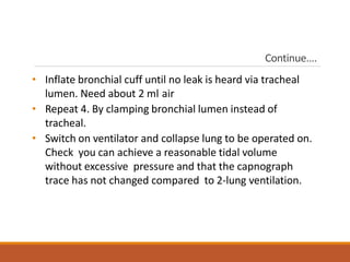 Continue….
• Inflate bronchial cuff until no leak is heard via tracheal
lumen. Need about 2 ml air
• Repeat 4. By clamping bronchial lumen instead of
tracheal.
• Switch on ventilator and collapse lung to be operated on.
Check you can achieve a reasonable tidal volume
without excessive pressure and that the capnograph
trace has not changed compared to 2-lung ventilation.
 