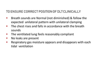 TO ENSURE CORRECT POSITIONOF DLTCLINICALLY
 Breath sounds are Normal (not diminished) & follow the
expected unilateral pattern with unilateral clamping
 The chest rises and falls in accordance with the breath
sounds
 The ventilated lung feels reasonably compliant
 No leaks are present
 Respiratory gas moisture appears and disappears with each
tidal ventilation
 