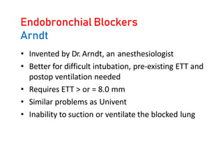 Endobronchial Blockers
Arndt
• Invented by Dr. Arndt, an anesthesiologist
• Better for difficult intubation, pre-existing ETT and
postop ventilation needed
• Requires ETT > or = 8.0 mm
• Similar problems as Univent
• Inability to suction or ventilate the blocked lung
 