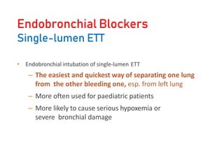 Endobronchial Blockers
Single-lumen ETT
• Endobronchial intubation of single-lumen ETT
– The easiest and quickest way of separating one lung
from the other bleeding one, esp. from left lung
– More often used for paediatric patients
– More likely to cause serious hypoxemia or
severe bronchial damage
 