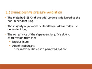 1.2 During positive pressure ventilation
• The majority (~55%) of the tidal volume is delivered to the
non-dependent lung
• The majority of pulmonary blood flow is delivered to the
dependent lung
• The compliance of the dependent lung falls due to
compression from the:
• Mediastinum
• Abdominal organs
These move cephalad in a paralyzed patient.
 