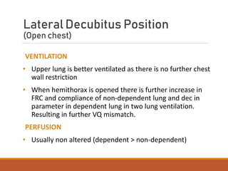 LateralDecubitus Position
(Open chest)
VENTILATION
• Upper lung is better ventilated as there is no further chest
wall restriction
• When hemithorax is opened there is further increase in
FRC and compliance of non-dependent lung and dec in
parameter in dependent lung in two lung ventilation.
Resulting in further VQ mismatch.
PERFUSION
• Usually non altered (dependent > non-dependent)
 