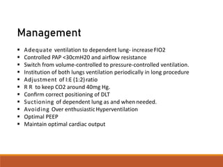 Management
 Adequate ventilation to dependent lung- increaseFIO2
 Controlled PAP <30cmH20 and airflow resistance
 Switch from volume-controlled to pressure-controlled ventilation.
 Institution of both lungs ventilation periodically in long procedure
 Adjustment of I:E (1:2)ratio
 R R to keep CO2 around 40mg Hg.
 Conﬁrm correct positioning of DLT
 Suctioning of dependent lung as and when needed.
 Avoiding Over enthusiasticHyperventilation
 Optimal PEEP
 Maintain optimal cardiac output
 