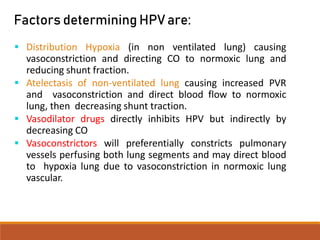 Factors determining HPVare:
 Distribution Hypoxia (in non ventilated lung) causing
vasoconstriction and directing CO to normoxic lung and
reducing shunt fraction.
 Atelectasis of non-ventilated lung causing increased PVR
and vasoconstriction and direct blood flow to normoxic
lung, then decreasing shunt traction.
 Vasodilator drugs directly inhibits HPV but indirectly by
decreasing CO
 Vasoconstrictors will preferentially constricts pulmonary
vessels perfusing both lung segments and may direct blood
to hypoxia lung due to vasoconstriction in normoxic lung
vascular.
 