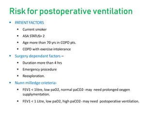 Riskfor postoperative ventilation
 PATIENTFACTORS
 Current smoker
 ASA STATUS> 2
 Age more than 70 yrs in COPD pts.
 COPD with exercise intolerance
 Surgery dependant factors –
 Duration more than 4 hrs
 Emergency procedure
 Reexploration.
 Nunn milledge crieteria-
 FEV1 < 1litre, low paO2, normal paCO2- may need prolonged oxygen
supplymentation.
 FEV1 < 1 Litre, low paO2, high paCO2- may need postoperative ventilation.
 