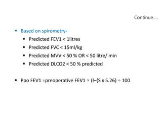 Continue….
 Based on spirometry-
 Predicted FEV1 < 1litres
 Predicted FVC < 15ml/kg
 Predicted MVV < 50 % OR < 50 litre/ min
 Predicted DLCO2 < 50 % predicted
 Ppo FEV1 =preoperative FEV1 × (l–(S x 5.26) ÷ 100
 